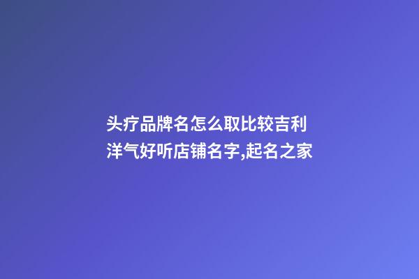 头疗品牌名怎么取比较吉利 洋气好听店铺名字,起名之家-第1张-店铺起名-玄机派